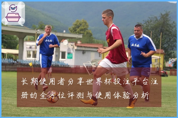 长期使用者分享世界杯投注平台注册的全方位评测与使用体验分析
