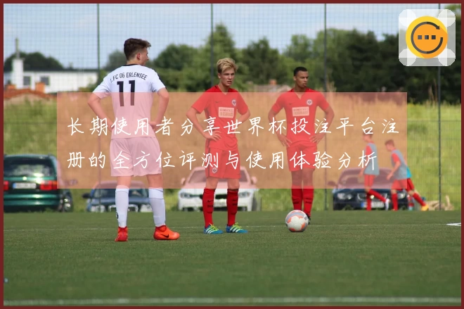 长期使用者分享世界杯投注平台注册的全方位评测与使用体验分析